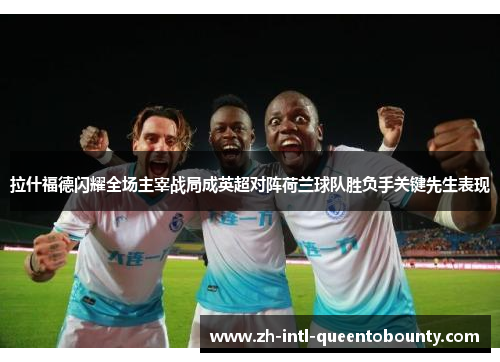 拉什福德闪耀全场主宰战局成英超对阵荷兰球队胜负手关键先生表现