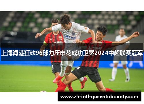 上海海港狂砍96球力压申花成功卫冕2024中超联赛冠军