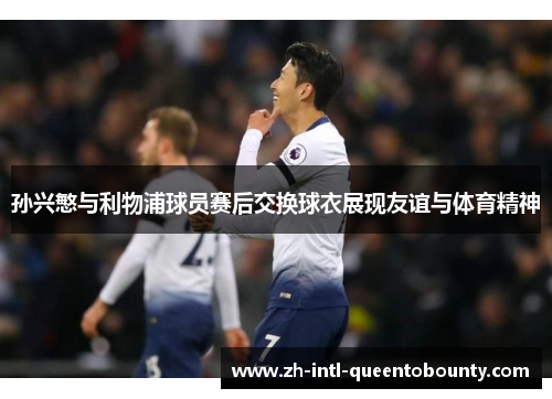 孙兴慜与利物浦球员赛后交换球衣展现友谊与体育精神