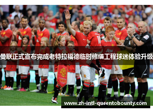 曼联正式宣布完成老特拉福德临时修缮工程球迷体验升级