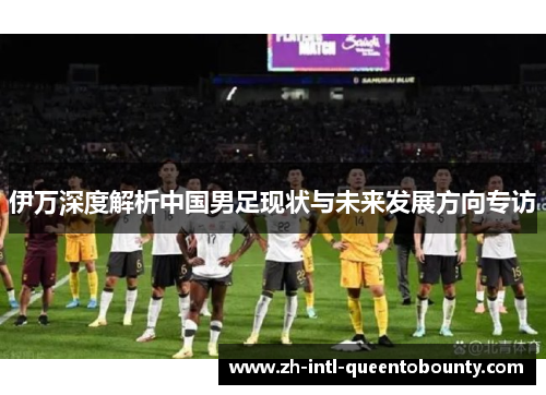 伊万深度解析中国男足现状与未来发展方向专访