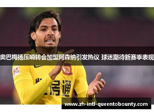 奥巴梅扬压哨转会加盟阿森纳引发热议 球迷期待新赛季表现